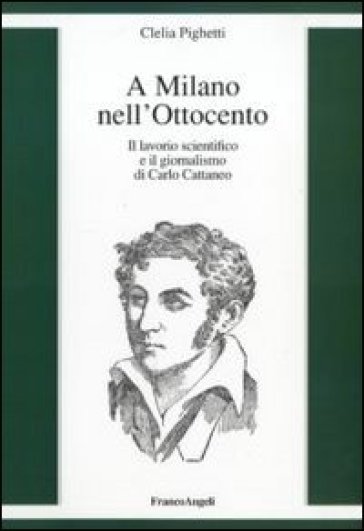 A Milano nell'Ottocento. Il lavorio scientifico e il giornalismo di Carlo Cattaneo - Clelia Pighetti