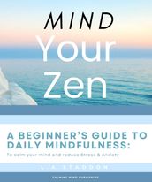 Mind your Zen. A Beginner s Guide to Daily Mindfulness: to calm your mind and reduce stress & anxiety