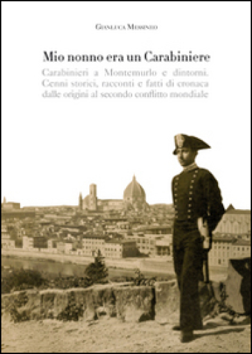 Mio nonno era un carabiniere. Carabinieri a Montemurlo e dintorni. Cenni storici, racconti, e fatti di cronaca dalle origini al secondo conflitto mondiale - Gianluca Messineo