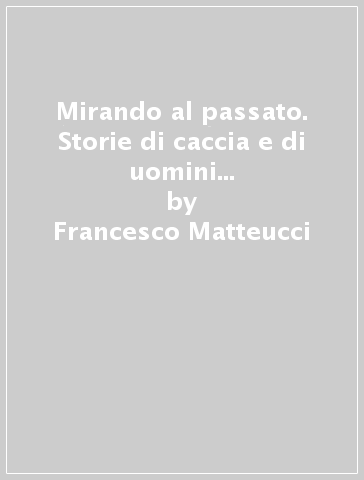 Mirando al passato. Storie di caccia e di uomini nella terra di Montalcino e della Val d'Orcia - Francesco Matteucci - Massimo Bindi