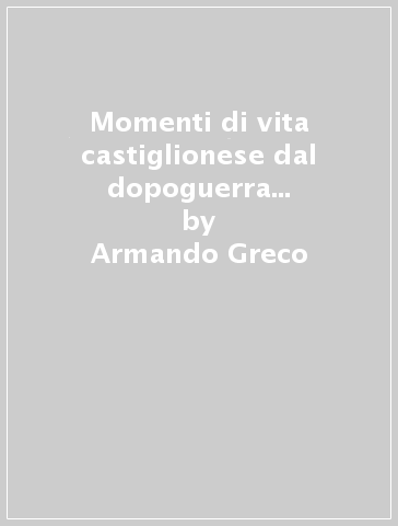 Momenti di vita castiglionese dal dopoguerra ai nostri giorni - Armando Greco