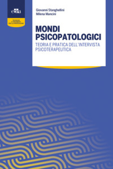 Mondi psicopatologici. Teoria e pratica dell'intervista psicoterapeutica - Giovanni Stanghellini - Milena Mancini