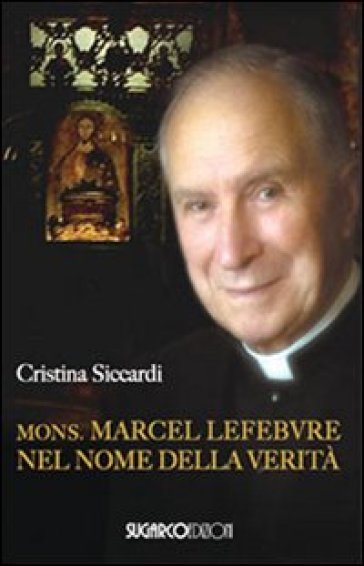 Mons. Marcel Lefebvre. Nel nome della verità - Cristina Siccardi