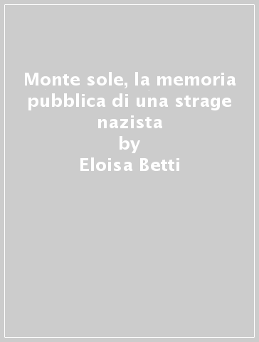 Monte sole, la memoria pubblica di una strage nazista - Eloisa Betti