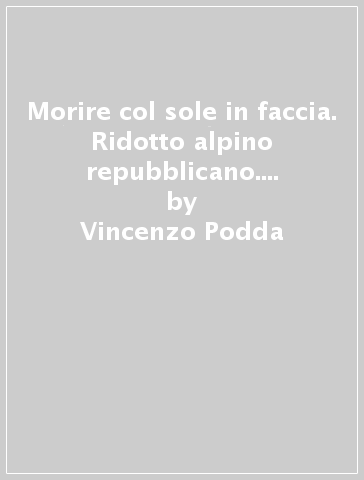 Morire col sole in faccia. Ridotto alpino repubblicano. Le termopili del fascismo - Vincenzo Podda