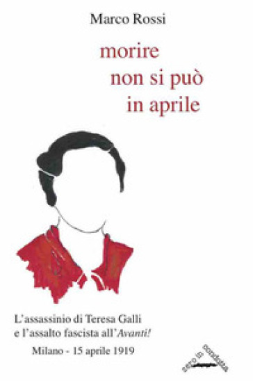 Morire non si può in aprile. L'assassinio di Teresa Galli e l'assalto fascista all'«Avanti!», Milano 15 aprile 1919 - Marco Rossi