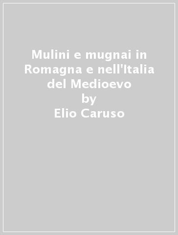 Mulini e mugnai in Romagna e nell'Italia del Medioevo - Elio Caruso