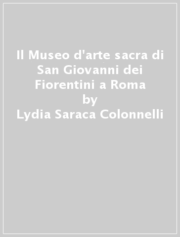 Il Museo d'arte sacra di San Giovanni dei Fiorentini a Roma - Rosanna Tau - Lydia Saraca Colonnelli