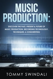 Music Production: Discover The Past, Present & Future of Music Production, Recording Technology, Techniques, & Songwriting