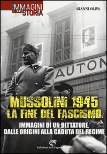 Mussolini 1945: la fine del fascismo. Immagini di un dittatore, dalle origini alla caduta del regime - Gianni Oliva