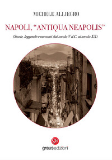 Napoli, «Antiqua Neapolis». Storie, leggende e racconti dal secolo V d.C. al secolo XX - Michele Alliegro
