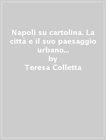 Napoli su cartolina. La città e il suo paesaggio urbano tra il 1895 e 1940 illustrata su 250 cartoline «viaggiate». Ediz. illustrata - Teresa Colletta