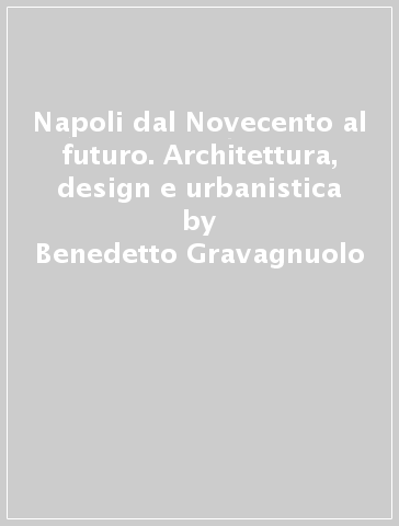 Napoli dal Novecento al futuro. Architettura, design e urbanistica - Benedetto Gravagnuolo