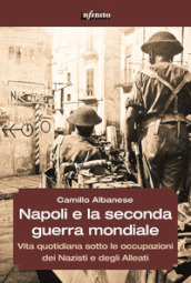 Napoli e la seconda guerra mondiale. Vita quotidiana sotto le occupazioni dei nazisti e degli alleati