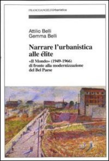 Narrare l'urbanistica alle élite. «Il Mondo» (1949-1966) di fronte alla modernizzazione del bel paese - Attilio Belli - Gemma Belli