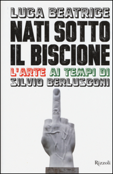 Nati sotto il Biscione. L'arte ai tempi di Silvio Berlusconi - Luca Beatrice