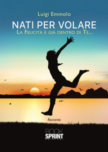 Nati per volare. La felicità è già dentro di te... - Luigi Emmolo