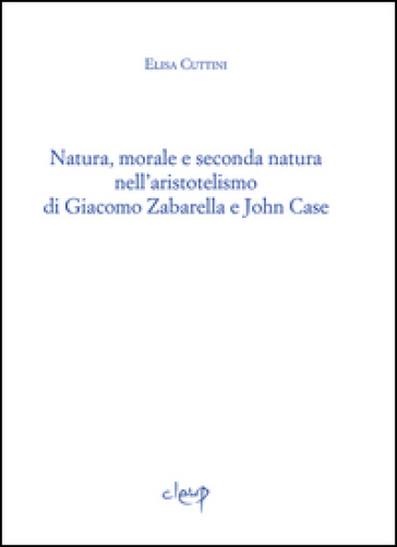 Natura, morale e seconda natura nell'aristotelismo di Giacomo Zabarella e John Case - Elisa Cuttini