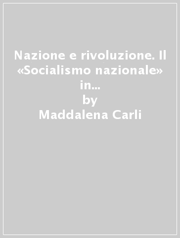 Nazione e rivoluzione. Il «Socialismo nazionale» in Italia: mitologia di un discorso rivoluzionario - Maddalena Carli
