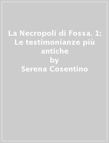 La Necropoli di Fossa. 1: Le testimonianze più antiche - Serena Cosentino - Vincenzo D