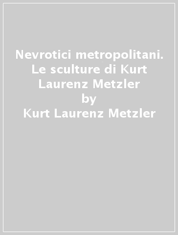 Nevrotici metropolitani. Le sculture di Kurt Laurenz Metzler - Kurt Laurenz Metzler - Vittorio Sgarbi - Alberto Barlatini