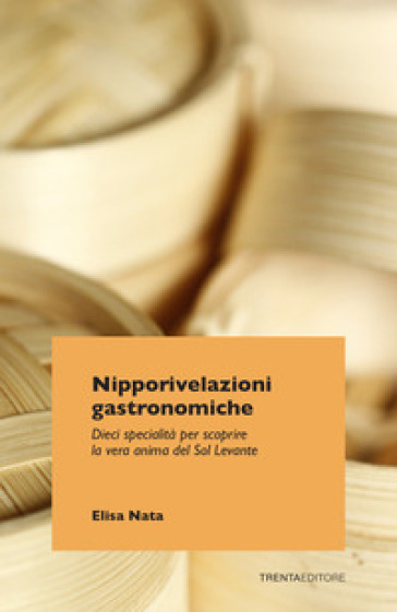 Nipporivelazioni gastronomiche. Dieci specialità per scoprire la vera anima del Sol Levante - Elisa Nata