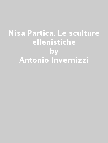 Nisa Partica. Le sculture ellenistiche - Antonio Invernizzi