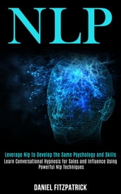 Nlp: Leverage Nlp to Develop the Same Psychology and Skills (Learn Conversational Hypnosis for Sales and Influence Using Powerful Nlp Techniques)