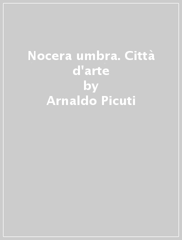 Nocera umbra. Città d'arte - Arnaldo Picuti - Emanuela Cecconelli - M. Romana Picuti