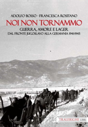 Noi non tornammo. Guerra amore e lager. Dal fronte jugoslavo alla Germania 1941-1945 - Adolfo Bosso - Francesca Rositano