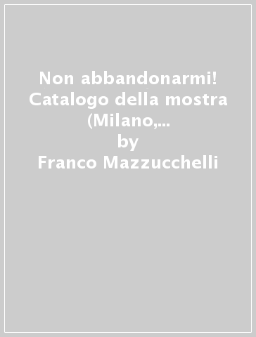 Non abbandonarmi! Catalogo della mostra (Milano, 17 novembre-6 dicembre 2015) - Franco Mazzucchelli | 
