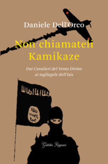 Non chiamateli kamikaze. Dai Cavalieri del vento divino ai tagliagole dell'Isis - Daniele Dell