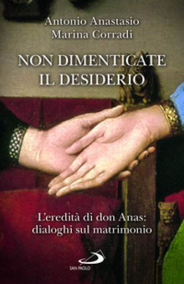 Non dimenticate il desiderio. L'eredità di don Anas: dialoghi sul matrimonio - Antonio Porpora Anastasio - Marina Corradi