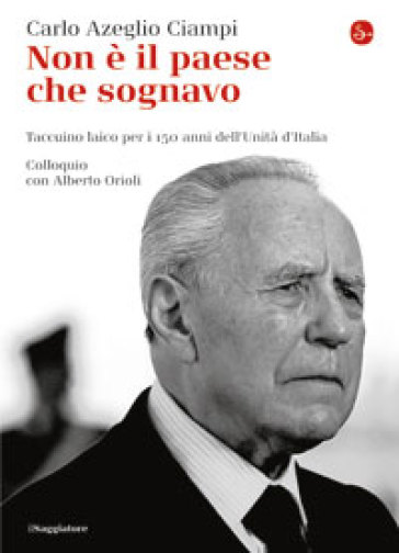 Non è il paese che sognavo. Taccuino laico per i 150 anni dell'Unità d'Italia. Colloquio con Alberto Orioli - Carlo Azeglio Ciampi - Alberto Orioli