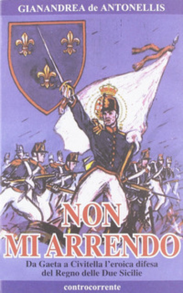 Non mi arrendo. Da Gaeta a Civitella, l'eroica difesa del Regno delle Due Sicilie - Gianandrea De Antonellis