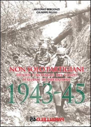 Non solo partigiani. Eposidi e battaglie del Corpo Italiano di Liberazione (1943-1945) - Giuseppe Pigoli - Antonio Bergonzi