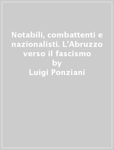 Notabili, combattenti e nazionalisti. L'Abruzzo verso il fascismo - Luigi Ponziani