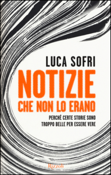 Notizie che non lo erano. Perché certe storie sono troppo belle per essere vere - Luca Sofri