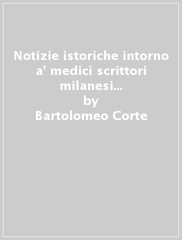 Notizie istoriche intorno a' medici scrittori milanesi (rist. anast. Milano, 1718) - Bartolomeo Corte