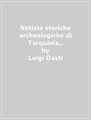 Notizie storiche archeologiche di Tarquinia e Corneto (rist. anast. 1910) - Luigi Dasti