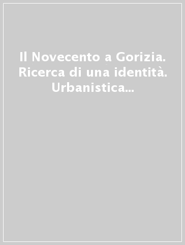 Il Novecento a Gorizia. Ricerca di una identità. Urbanistica e architettura