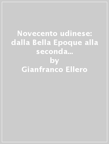 Novecento udinese: dalla Bella Epoque alla seconda guerra mondiale. 1. - Gianfranco Ellero