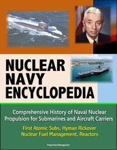 Nuclear Navy Encyclopedia: Comprehensive History of Naval Nuclear Propulsion for Submarines and Aircraft Carriers - First Atomic Subs, Hyman Rickover, Nuclear Fuel Management, Reactors