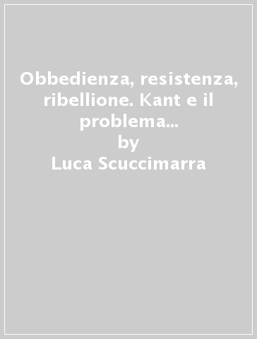 Obbedienza, resistenza, ribellione. Kant e il problema dell'obbligo politico - Luca Scuccimarra