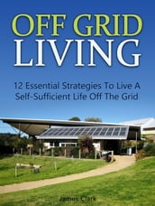 Off Grid Living: 12 Essential Strategies To Live A Self-Sufficient Life Off The Grid