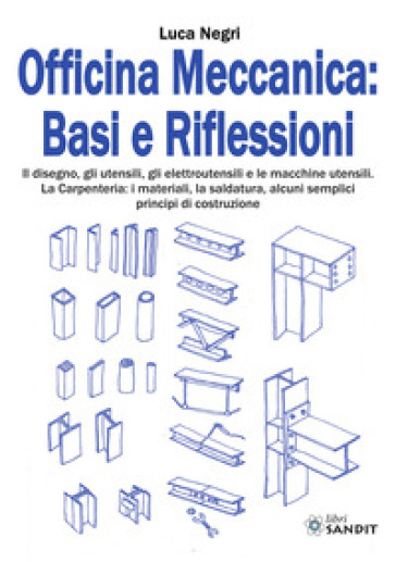 Officina Meccanica: basi e riflessioni. Il disegno, gli utensili, gli elettroutensili e le macchine utensili. La carpenteria: i materiali, la saldatura, alcuni semplici principi di costruzione - Luca Negri