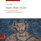 Oggetti, reliquie e migranti. La basilica ambrosiana e e il culto dei suoi santi (386-973). Ediz. illustrata