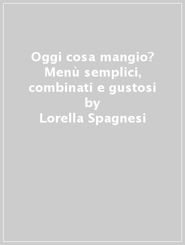 Oggi cosa mangio? Menù semplici, combinati e gustosi - Lorella Spagnesi