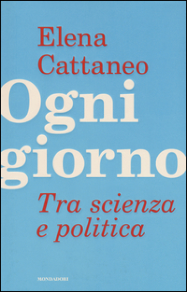 Ogni giorno. Tra scienza e politica - Elena Cattaneo - José De Falco - Andrea Grignolio