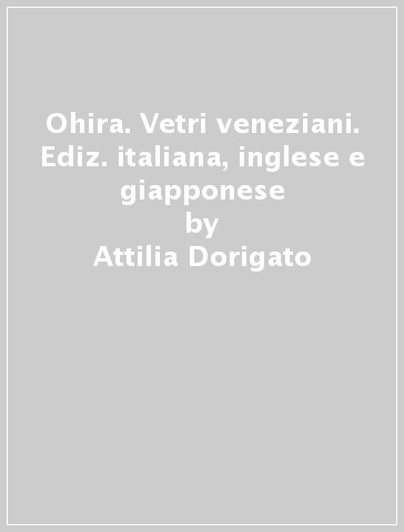 Ohira. Vetri veneziani. Ediz. italiana, inglese e giapponese - Attilia Dorigato